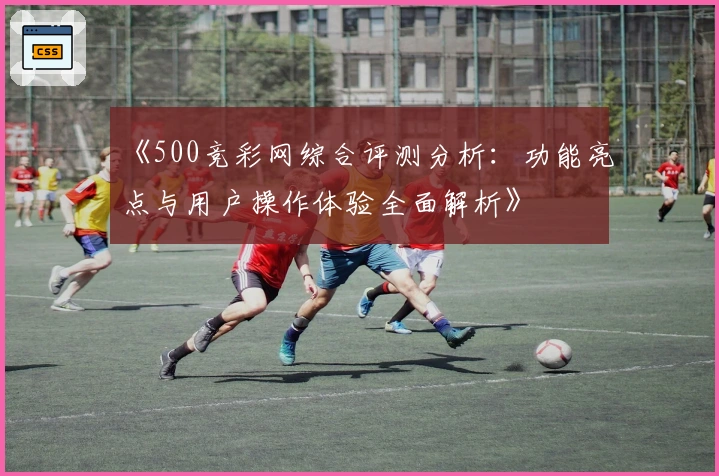 《500竞彩网综合评测分析：功能亮点与用户操作体验全面解析》