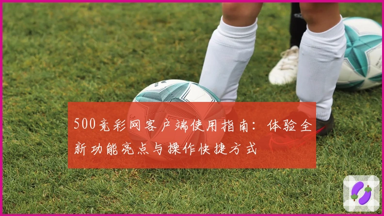 500竞彩网客户端使用指南：体验全新功能亮点与操作快捷方式