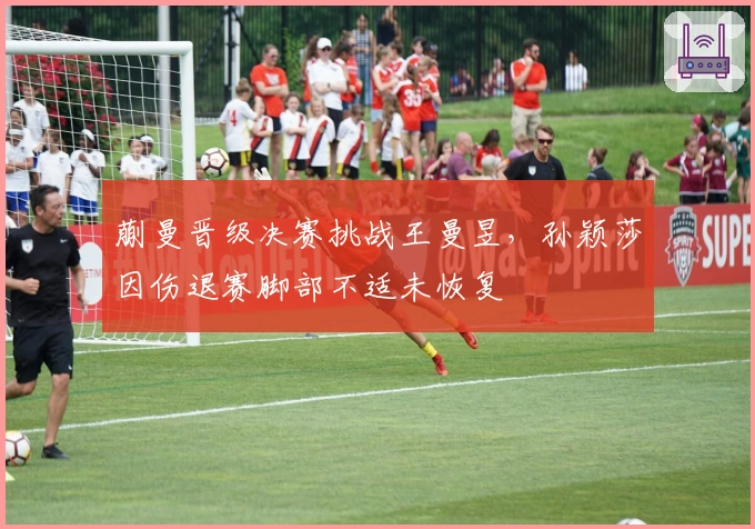 蒯曼晋级决赛挑战王曼昱，孙颖莎因伤退赛脚部不适未恢复