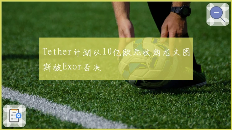 Tether计划以10亿欧元收购尤文图斯被Exor否决