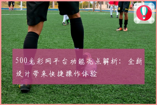 500竞彩网平台功能亮点解析：全新设计带来快捷操作体验