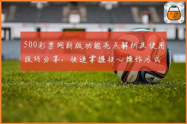 500彩票网新版功能亮点解析及使用技巧分享，快速掌握核心操作方式