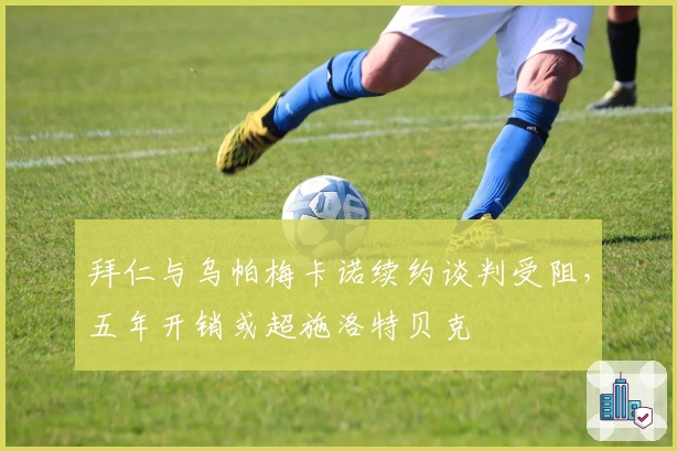 拜仁与乌帕梅卡诺续约谈判受阻，五年开销或超施洛特贝克