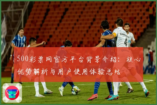 500彩票网官方平台背景介绍：核心优势解析与用户使用体验总结