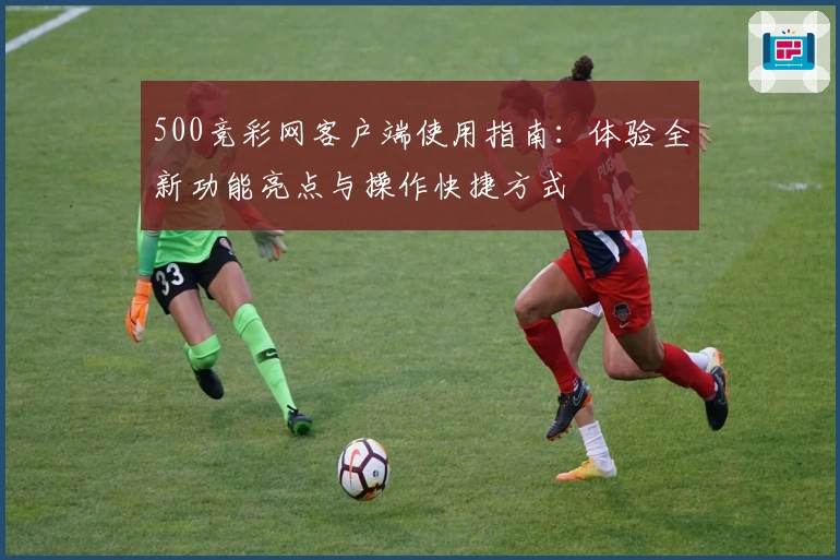500竞彩网客户端使用指南：体验全新功能亮点与操作快捷方式