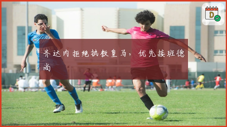 齐达内拒绝执教皇马，优先接班德尚