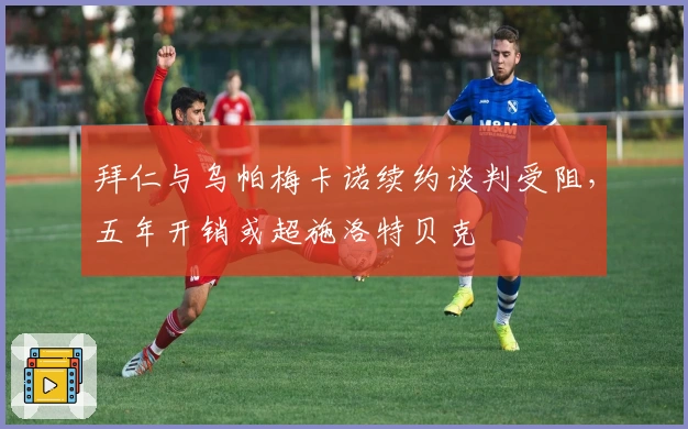 拜仁与乌帕梅卡诺续约谈判受阻，五年开销或超施洛特贝克