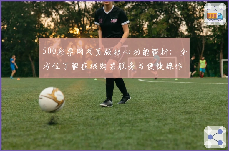 500彩票网网页版核心功能解析：全方位了解在线购票服务与便捷操作体验