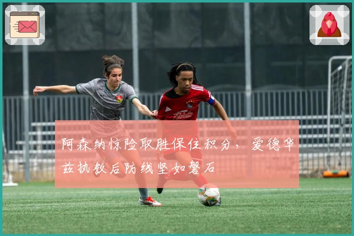 阿森纳惊险取胜保住积分，爱德华兹执教后防线坚如磐石