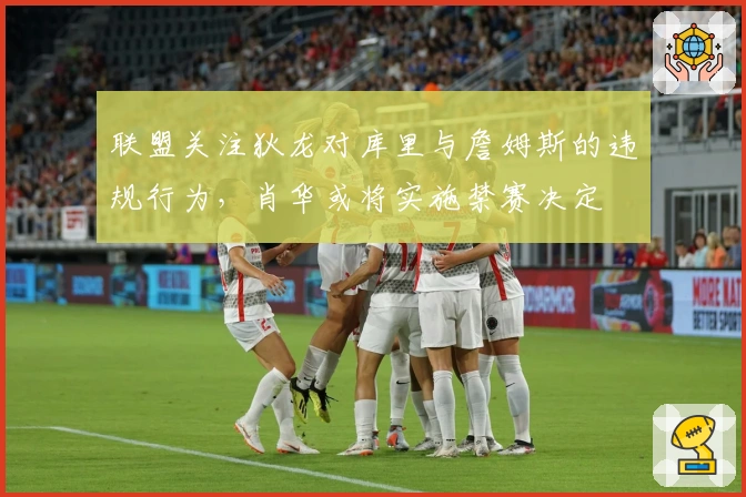 联盟关注狄龙对库里与詹姆斯的违规行为，肖华或将实施禁赛决定