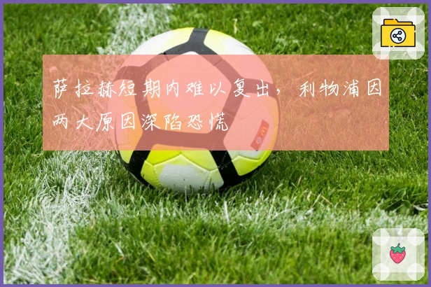 萨拉赫短期内难以复出，利物浦因两大原因深陷恐慌