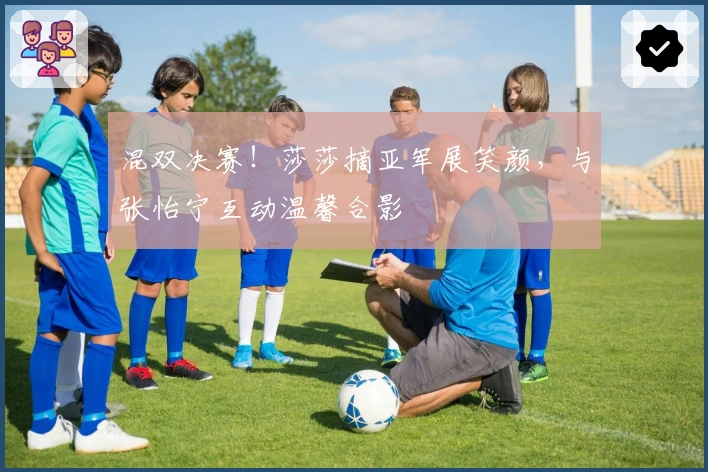 混双决赛！莎莎摘亚军展笑颜，与张怡宁互动温馨合影