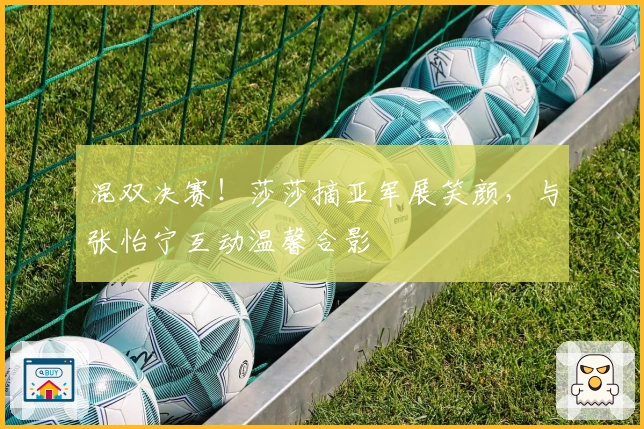 混双决赛！莎莎摘亚军展笑颜，与张怡宁互动温馨合影